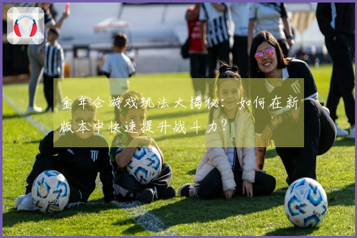 金年会游戏玩法大揭秘：如何在新版本中快速提升战斗力？