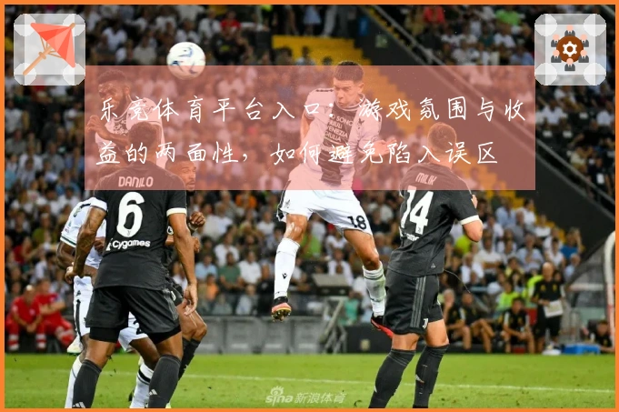 乐竞体育平台入口：游戏氛围与收益的两面性，如何避免陷入误区