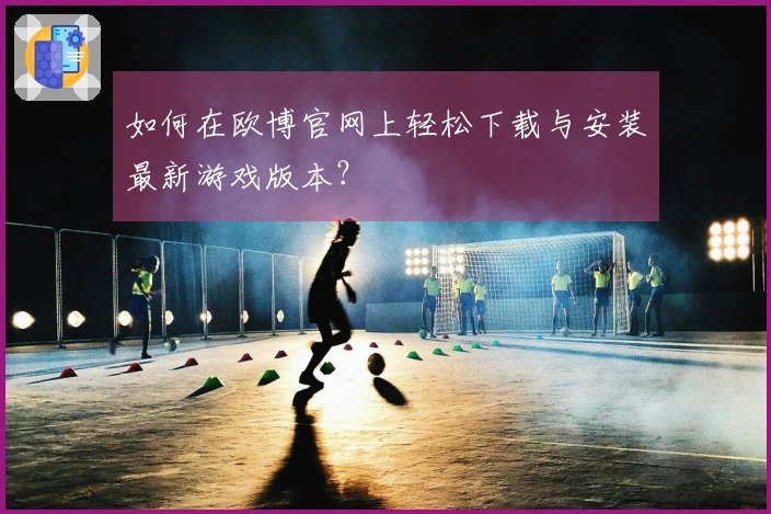 如何在欧博官网上轻松下载与安装最新游戏版本？