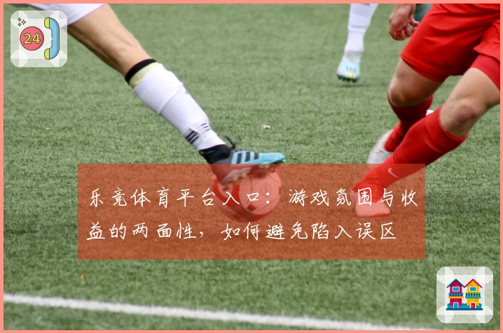 乐竞体育平台入口：游戏氛围与收益的两面性，如何避免陷入误区